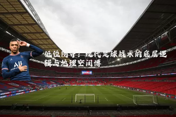 低位防守:现代足球战术的底层逻辑与地理空间博弈