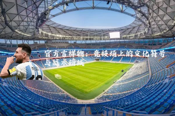 官方吉祥物:竞技场上的文化符号与战术暗线