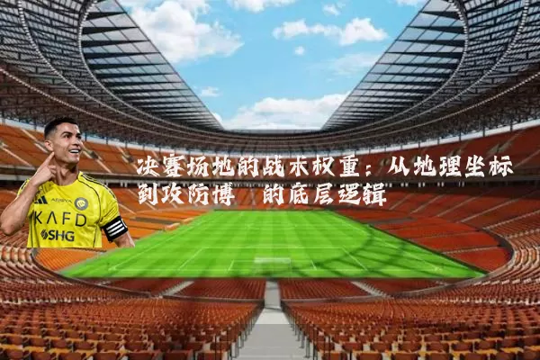 决赛场地的战术权重:从地理坐标到攻防博弈的底层逻辑